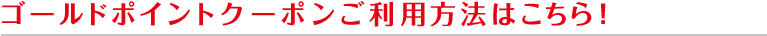 ゴールドポイントクーポンご利用方法はこちら！
